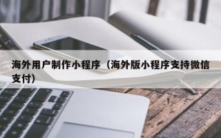 章丘海外用户制作小程序（海外版小程序支持微信支付）