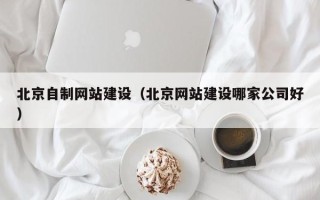 章丘北京自制网站建设（北京网站建设哪家公司好）