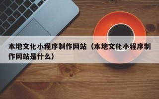 章丘本地文化小程序制作网站（本地文化小程序制作网站是什么）