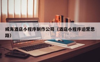 章丘威海酒店小程序制作公司（酒店小程序运营思路）