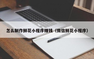 章丘怎么制作鲜花小程序赚钱（微信鲜花小程序）